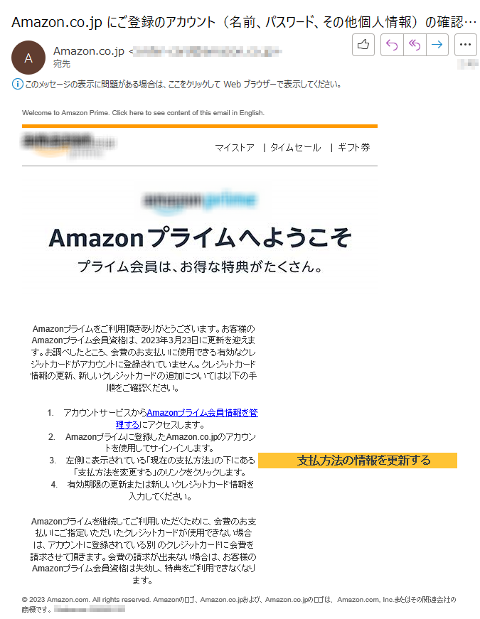 Welcome to Amazon Prime. Click here to see content of this email in English.  マイストア   |タイムセール|  ギフト券Amazonプライムをご利用頂きありがとうございます。お客様のAmazonプライム会員資格は、2023年3月23日に更新を迎えます。お調べしたところ、会費のお支払いに使用できる有効なクレジットカードがアカウントに登録されていません。クレジットカード情報の更新、新しいクレジットカードの追加については以下の手順をご確認ください。1.	アカウントサービスからAmazonプライム会員情報を管理するにアクセスします。 2. Amazonプライムに登録したAmazon.co.jpのアカウントを使用してサインインします。 3.左側に表示されている「現在の支払方法」の下にある「支払方法を変更する」のリンクをクリックします。 4.有効期限の更新または新しいクレジットカード情報を入力してください。Amazonプライムを継続してご利用いただくために、会費のお支払いにご指定いただいたクレジットカードが使用できない場合は、アカウントに登録されている別 のクレジットカードに会費を請求させて頂きます。会費の請求が出来ない場合は、お客様のAmazonプライム会員資格は失効し、特典をご利用できなくなります。支払方法の情報を更新する © 2023 Amazon.com. All rights reserved. Amazonのロゴ、Amazon.co.jpおよび、Amazon.co.jpのロゴは、 Amazon.com, Inc.またはその関連会社の商標です。****