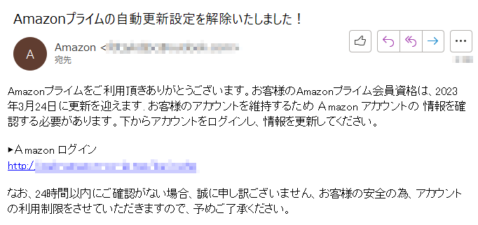 Amazonプライムをご利用頂きありがとうございます。お客様のAmazonプライム会員資格は、2023年3月24日に更新を迎えます. お客様のアカウントを維持するため Аmazon アカウントの 情報を確認する必要があります。下からアカウントをログインし、情報を更新してください。 ▶Аmazon ログインhttp:/****なお、24時間以内にご確認がない場合、誠に申し訳ございません、お客様の安全の為、アカウントの利用制限をさせていただきますので、予めご了承ください。 