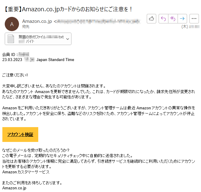 会員ID ：****23.03.2023 ****Japan Standard Time  ご注意ください!大変申し訳ございません、あなたのアカウントは閉鎖されます。あなたのアカウント·Amazonを更新できませんでした、これは、カードが期限切れになったか、請求先住所が変更されたなど、さまざまな理由で発生する可能性があります。Amazonをご利用いただきありがとうございますが、アカウント管理チームは最近Amazonアカウントの異常な操作を検出しました。アカウントを安全に保ち、盗難などのリスクを防ぐため、アカウント管理チームによってアカウントが停止されています。アカウント検証なぜこのメールを受け取ったのだろうか?この電子メールは、定期的なセキュリティチェック中に自動的に送信されました。当社はお客様のアカウント情報に完全に満足しておらず、引き続きサービスを継続的にこ利用いただくためにアカウントを更新する必要があります。Amazonカスタマーサービスまたのご利用をお待ちしております。Amazon.co.jp