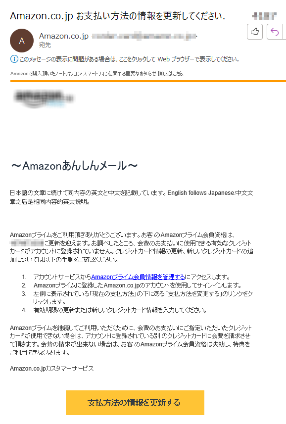 Amazonで購入頂いたノートパソコン・スマートフォンに関する重要なお知らせ 詳しくはこちら～Amazonあんしんメール～日本語の文章に続けて同内容の英文と中文を記載しています。English follows Japanese.中文文章之后是相同内容的英文说明。Amazonプライムをご利用頂きありがとうございます。お客 のAmazonプライム会員資格は、****に更新を迎えます。お調べしたところ、会費のお支払いに使用できる有効なクレジットカードがアカウントに登録されていません。クレジットカード情報の更新、新しいクレジットカードの追加については以下の手順をご確認ください。 1.アカウントサービスからAmazonプライム会員情報を管理するにアクセスします。 2.Amazonプライムに登録したAmazon.co.jpのアカウントを使用してサインインします。 3.左側に表示されている「現在の支払方法」の下にある「支払方法を変更する」のリンクをクリックします。 4.	有効期限の更新または新しいクレジットカード情報を入力してください。Amazonプライムを継続してご利用いただくために、会費のお支払いにご指定いただいたクレジットカードが使用できない場合は、アカウントに登録されている別 のクレジットカードに会費を請求させて頂きます。会費の請求が出来ない場合は、お客 のAmazonプライム会員資格は失効し、特典をご利用できなくなります。****。© 2023 Amazon.com. All rights reserved. Amazonのロゴ、Amazon.co.jpおよび、Amazon.co.jpのロゴは、 Amazon.com, Inc.またはその関連会社の商標です。 Reference ****このEメールは次のアドレス宛に送信されました: ****