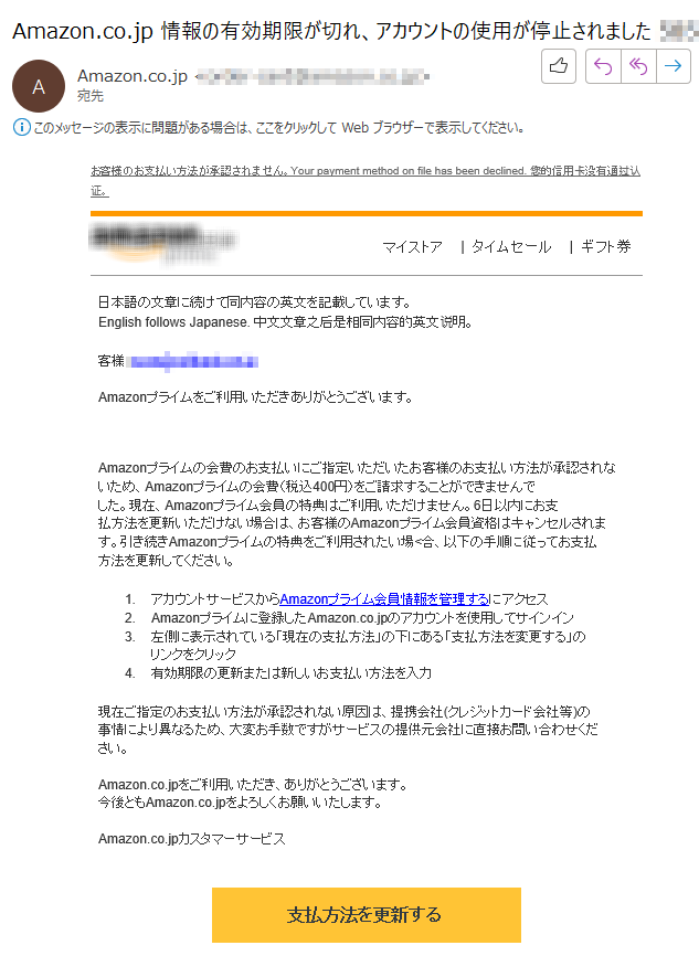 お客様のお支払い方法が承認されません。Your payment method on file has been declined. 您的信用卡没有通过认证。マイストア  |  タイムセール|  ギフト券 	日本語の文章に続けて同内容の英文を記載しています。 English follows Japanese. 中文文章之后是相同内容的英文说明。 客様：****Amazonプライムをご利用いただきありがとうございます。 Amazonプライムの会費のお支払いにご指定いただいたお客様のお支払い方法が承認されないため、Amazonプライムの会費（税込400円）をご請求することができませんでした。現在、Amazonプライム会員の特典はご利用いただけません。6日以内にお支払方法を更新いただけない場合は、お客様のAmazonプライム会員資格はキャンセルされます。引き続きAmazonプライムの特典をご利用されたい場<合、以下の手順に従ってお支払方法を更新してください。 1.アカウントサービスからAmazonプライム会員情報を管理するにアクセス 2. Amazonプライムに登録したAmazon.co.jpのアカウントを使用してサインイン 3.左側に表示されている「現在の支払方法」の下にある「支払方法を変更する」のリンクをクリック 4.有効期限の更新または新しいお支払い方法を入力 現在ご指定のお支払い方法が承認されない原因は、提携会社(クレジットカード会社等)の事情により異なるため、大変お手数ですがサービスの提供元会社に直接お問い合わせください。 Amazon.co.jpをご利用いただき、ありがとうございます。 今後ともAmazon.co.jpをよろしくお願いいたします。 Amazon.co.jpカスタマーサービス支払方法を更新する****