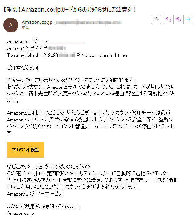 AmazonユーザーID: ****Amazon会 員 番 号:****Tuesday, March 28, 2023****PM Japan standard timeご注意ください!大変申し訳ございません、あなたのアカウントは閉鎖されます。あなたのアカウント·Amazonを更新できませんでした、これは、カードが期限切れになったか、請求先住所が変更されたなど、さまざまな理由で発生する可能性があります。Amazonをご利用いただきありがとうございますが、アカウント管理チームは最近Amazonアカウントの異常な操作を検出しました。アカウントを安全に保ち、盗難などのリスクを防ぐため、アカウント管理チームによってアカウントが停止されています。アカウント検証なぜこのメールを受け取ったのだろうか?この電子メールは、定期的なセキュリティチェック中に自動的に送信されました。当社はお客様のアカウント情報に完全に満足しておらず、引き続きサービスを継続的にこ利用いただくためにアカウントを更新する必要があります。Amazonカスタマーサービスまたのご利用をお待ちしております。Amazon.co.jp