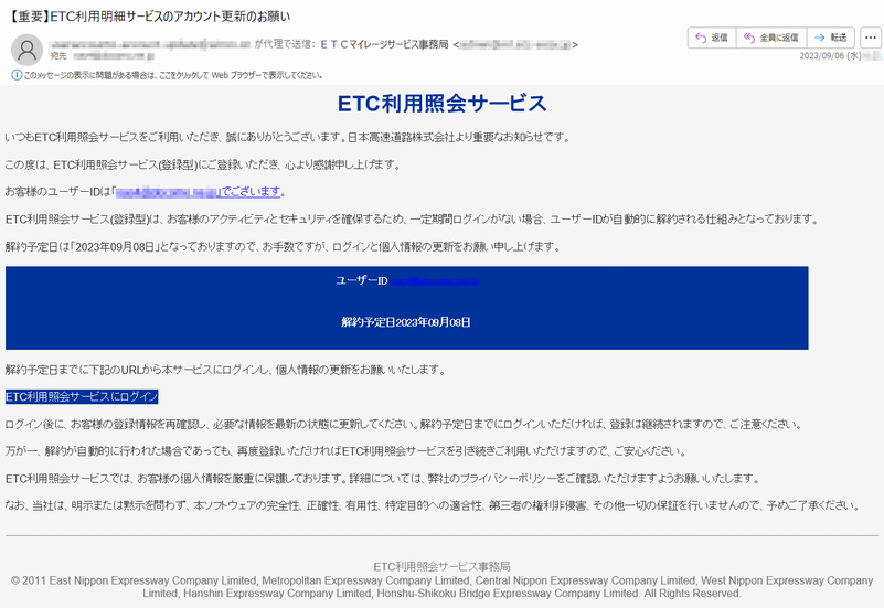 いつもETC利用照会サービスをご利用いただき、誠にありがとうございます。日本高速道路株式会社より重要なお知らせです。この度は、ETC利用照会サービス(登録型)にご登録いただき、心より感謝申し上げます。お客様のユーザーIDは「*****」でございます。ETC利用照会サービス(登録型)は、お客様のアクティビティとセキュリティを確保するため、一定期間ログインがない場合、ユーザーIDが自動的に解約される仕組みとなっております。解約予定日は「2023年09月08日」となっておりますので、お手数ですが、ログインと個人情報の更新をお願い申し上げます。ユーザーID*****解約予定日2023年09月08日解約予定日までに下記のURLから本サービスにログインし、個人情報の更新をお願いいたします。ETC利用照会サービスにログインログイン後に、お客様の登録情報を再確認し、必要な情報を最新の状態に更新してください。解約予定日までにログインいただければ、登録は継続されますので、ご注意ください。万が一、解約が自動的に行われた場合であっても、再度登録いただければETC利用照会サービスを引き続きご利用いただけますので、ご安心ください。ETC利用照会サービスでは、お客様の個人情報を厳重に保護しております。詳細については、弊社のプライバシーポリシーをご確認いただけますようお願いいたします。なお、当社は、明示または黙示を問わず、本ソフトウェアの完全性、正確性、有用性、特定目的への適合性、第三者の権利非侵害、その他一切の保証を行いませんので、予めご了承ください。ETC利用照会サーピス事務局©2011EastNipponExpresswayCompanyLimited,MetropolitanExpresswayCompanyLimited,CentralNipponExpresswayCompanyLimited,WestNipponExpresswayCompanyLimited,HanshinExpresswayCompanyLimited,Honshu-ShikokuBridgeExpresswayCompanyLimited.AllRightsReserved.
