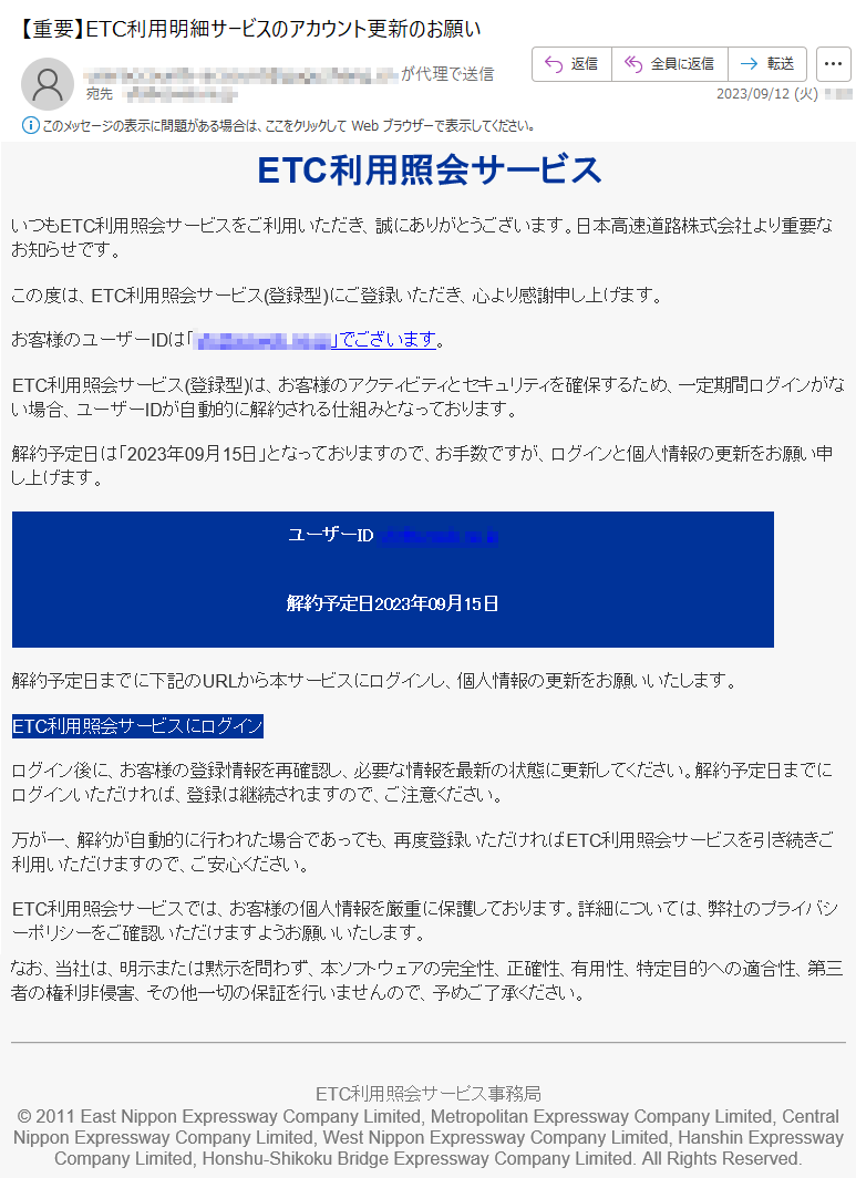 ETC利用照会サービスいつもETC利用照会サービスをご利用いただき、誠にありがとうございます。日本高速道路株式会社より重要なお知らせです。この度は、ETC利用照会サービス(登録型)にご登録いただき、心より感謝申し上げます。お客様のユーザーIDは「*****」でございます。ETC利用照会サービス(登録型)は、お客様のアクティビティとセキュリティを確保するため、一定期間ログインがない場合、ユーザーIDが自動的に解約される仕組みとなっております。解約予定日は「2023年09月15日」となっておりますので、お手数ですが、ログインと個人情報の更新をお願い申し上げます。ユーザーID*****解約予定日2023年09月15日解約予定日までに下記のURLから本サービスにログインし、個人情報の更新をお願いいたします。ETC利用照会サービスにログインログイン後に、お客様の登録情報を再確認し、必要な情報を最新の状態に更新してください。解約予定日までにログインいただければ、登録は継続されますので、ご注意ください。万が一、解約が自動的に行われた場合であっても、再度登録いただければETC利用照会サービスを引き続きご利用いただけますので、ご安心ください。ETC利用照会サービスでは、お客様の個人情報を厳重に保護しております。詳細については、弊社のプライバシーポリシーをご確認いただけますようお願いいたします。なお、当社は、明示または黙示を問わず、本ソフトウェアの完全性、正確性、有用性、特定目的への適合性、第三者の権利非侵害、その他一切の保証を行いませんので、予めご了承ください。ETC利用照会サーピス事務局©2011EastNipponExpresswayCompanyLimited,MetropolitanExpresswayCompanyLimited,CentralNipponExpresswayCompanyLimited,WestNipponExpresswayCompanyLimited,HanshinExpresswayCompanyLimited,Honshu-ShikokuBridgeExpresswayCompanyLimited.AllRightsReserved.