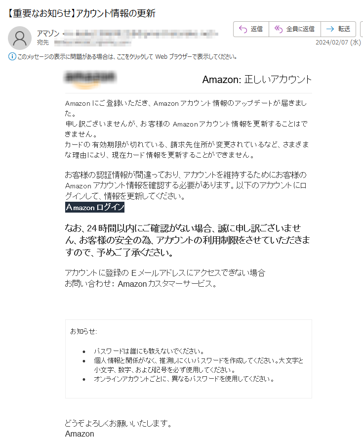 Amazon: 正しいアカウントAmazonにご登録いただき、Amazonアカウント情報のアップデートが届きました。申し訳ございませんが、お客様のAmazonアカウント情報を更新することはできません。カードの有効期限が切れている、請求先住所が変更されているなど、さまざまな理由により、現在カード情報を更新することができません。 お客様の認証情報が間違っており、アカウントを維持するためにお客様のAmazonアカウント情報を確認する必要があります。以下のアカウントにログインして、情報を更新してください。Аmazon ログインなお、24時間以内にご確認がない場合、誠に申し訳ございません、お客様の安全の為、アカウントの利用制限をさせていただきますので、予めご了承ください。アカウントに登録のEメールアドレスにアクセスできない場合お問い合わせ： Amazonカスタマーサービス。お知らせ: •パスワードは誰にも教えないでください。 •個人情報と関係がなく、推測しにくいパスワードを作成してください。大文字と小文字、数字、および記号を必ず使用してください。 •オンラインアカウントごとに、異なるパスワードを使用してください。どうぞよろしくお願いいたします。  Аmazon 