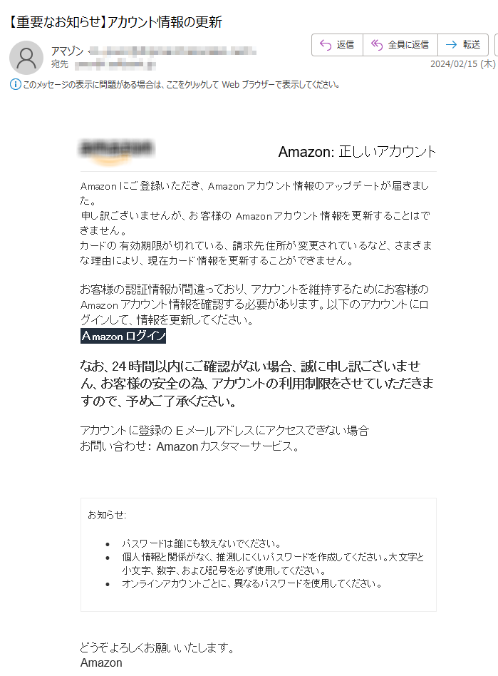  Amazon: 正しいアカウントAmazonにご登録いただき、Amazonアカウント情報のアップデートが届きました。申し訳ございませんが、お客様のAmazonアカウント情報を更新することはできません。カードの有効期限が切れている、請求先住所が変更されているなど、さまざまな理由により、現在カード情報を更新することができません。 お客様の認証情報が間違っており、アカウントを維持するためにお客様のAmazonアカウント情報を確認する必要があります。以下のアカウントにログインして、情報を更新してください。Аmazon ログインなお、24時間以内にご確認がない場合、誠に申し訳ございません、お客様の安全の為、アカウントの利用制限をさせていただきますので、予めご了承ください。アカウントに登録のEメールアドレスにアクセスできない場合お問い合わせ： Amazonカスタマーサービス。お知らせ: •パスワードは誰にも教えないでください。 •個人情報と関係がなく、推測しにくいパスワードを作成してください。大文字と小文字、数字、および記号を必ず使用してください。 •	オンラインアカウントごとに、異なるパスワードを使用してください。どうぞよろしくお願いいたします。 Аmazon 