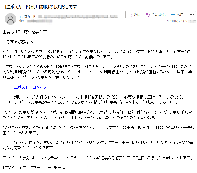 重要：即時対応が必要です尊敬する顧客様へ、私たちはあなたのアカウントのセキュリティと安全性を重視しています。このたび、アカウントの更新に関する重要なお知らせがございますので、速やかにご対応いただく必要があります。アカウント更新を行わない場合、お客様のアカウントはセキュリティ上のリスクとなり、当社によって一時的または永久的に利用制限がかけられる可能性がございます。アカウントの利用停止やアクセス制限を回避するために、以下の手順に従ってアカウントの更新をお願いいたします。エポスNetログイン 1.新しいウェブサイトにログインし、アカウント情報を更新してください。必要な情報は正確に入力してください。 2.アカウントの更新が完了するまで、ウェブサイトを閉じたり、更新手続きを中断したりしないでください。 アカウントの更新が確認され次第、制限措置は解除され、通常どおりのご利用が可能となります。ただし、更新手続きを怠った場合、アカウントの利用停止や利用制限が行われる可能性があることをご了承ください。お客様のアカウント情報と資金は、安全かつ保護されています。アカウントの更新手続きは、当社のセキュリティ基準に基づいて行われます。ご不明な点やご質問がございましたら、お手数ですが弊社のカスタマーサポートにお問い合わせください。迅速かつ適切な対応をさせていただきます。アカウントの更新は、セキュリティとサービスの向上のために必要な手続きです。ご理解とご協力をお願いいたします。【EPOS Net】カスタマーサポートチーム