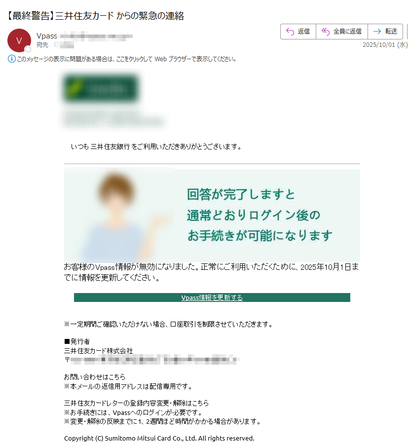 いつも 三井住友銀行 をご利用いただきありがとうございます。 お客様のVpass情報が無効になりました。正常にご利用いただくために、2025年10月1日までに情報を更新してください。Vpass情報を更新する※一定期間ご確認いただけない場合、口座取引を制限させていただきます。■発行者三井住友カード株式会社〒お問い合わせはこちら※本メールの返信用アドレスは配信専用です。三井住友カードレターの登録内容変更・解除はこちら※お手続きには、Vpassへのログインが必要です。※変更・解除の反映までに1、2週間ほど時間がかかる場合があります。Copyright (C) Sumitomo Mitsui Card Co., Ltd. All rights reserved.