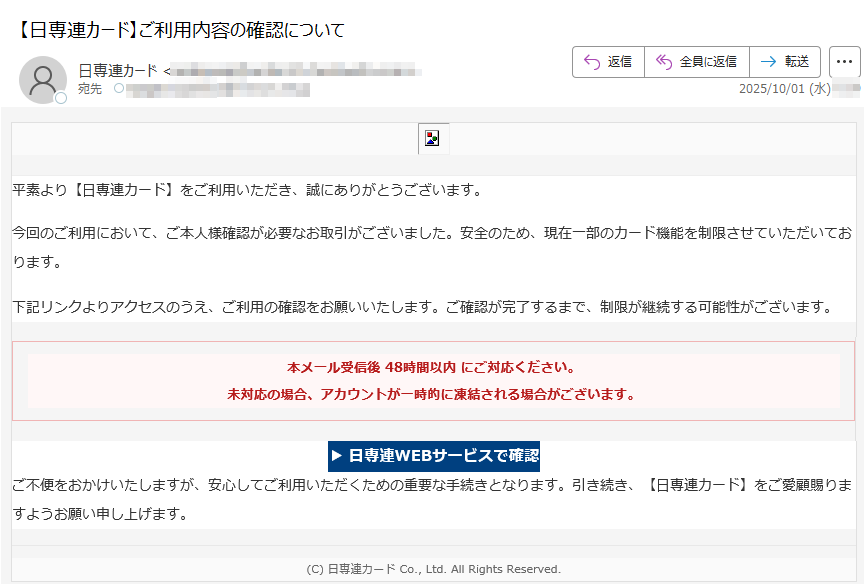 平素より【日専連カード】をご利用いただき、誠にありがとうございます。今回のご利用において、ご本人様確認が必要なお取引がございました。安全のため、現在一部のカード機能を制限させていただいております。下記リンクよりアクセスのうえ、ご利用の確認をお願いいたします。ご確認が完了するまで、制限が継続する可能性がございます。本メール受信後 48時間以内 にご対応ください。未対応の場合、アカウントが一時的に凍結される場合がございます。 ▶ 日専連WEBサービスで確認 ご不便をおかけいたしますが、安心してご利用いただくための重要な手続きとなります。引き続き、【日専連カード】をご愛顧賜りますようお願い申し上げます。(C) 日専連カード Co., Ltd. All Rights Reserved.