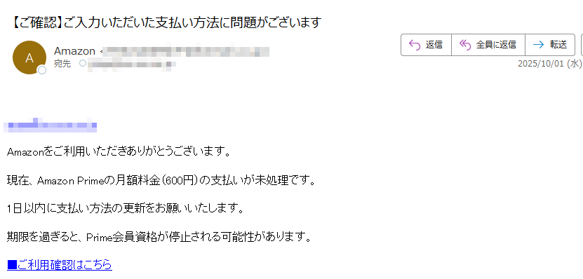 Amazonをご利用いただきありがとうございます。現在、Amazon Primeの月額料金(600円)の支払いが未処理です。1日以内に支払い方法の更新をお願いいたします。期限を過ぎると、Prime会員資格が停止される可能性があります。■ご利用確認はこちら