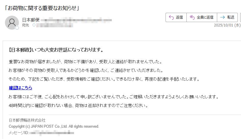 【日本郵政】いつも大変お世話になっております。重要なお荷物が届きましたが、荷物に不備があり、受取人と連絡が取れませんでした。お客様がその荷物の受取人であるかどうかを確認したく、ご連絡させていただきました。そのため、下記をご覧いただき、受取情報をご確認ください。できるだけ早く、再度の配達を手配いたします。確認はこちらお客様にはご不便、ご心配をおかけして申し訳ございませんでした。ご理解いただきますようよろしくお願いいたします。48時間以内に確認が取れない場合、荷物は返却されますのでご注意ください。日本郵便輸送株式会社Copyright (c) JAPAN POST Co.,Ltd. All rights reserved.メッセージID: ****