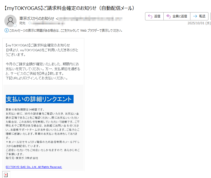 【myTOKYOGAS】ご請求料金確定のお知らせ日頃より、myTOKYOGASをご利用いただきありがとうございます。今月のご請求金額が確定いたしました、期限内にお支払いを完了してください。 万一、支払期日を過ぎると、サービスのご供給を【停止】致します。下記URLよりログインしてお支払いください。  支払いの詳細リンクエント  更新の有効期限は24時間です。 お支払い前に、添付の請求書をご確認いただき、お支払い金額が正確であることをご確認ください。既にお支払いいただいた場合は、このお知らせを無視していただいて結構です。ご不明な点やご質問がある場合は、お気軽にお問い合わせください。お客様サポートチームがお手伝いいたします。ご協力とご理解に感謝いたします。早期のお支払いをお待ちしております。*本メールはセキュリティ確保のため送信専用のメールアドレスから自動配信して います。ご返信いただいてもご対応いたしかねますので、あらかじめご了承願います。発行元:東京ガス株式会社(C) TOKYO GAS Co., Ltd. All Rights Reserved.
