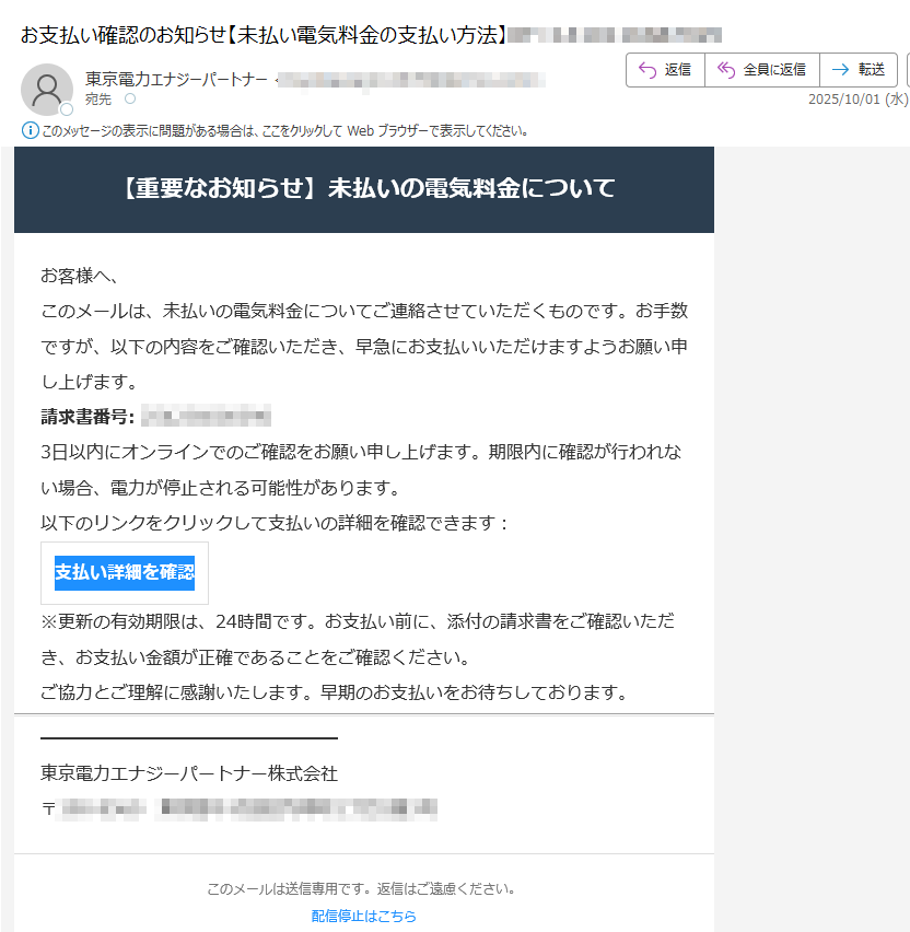【重要なお知らせ】未払いの電気料金についてお客様へ、このメールは、未払いの電気料金についてご連絡させていただくものです。お手数ですが、以下の内容をご確認いただき、早急にお支払いいただけますようお願い申し上げます。請求書番号:3日以内にオンラインでのご確認をお願い申し上げます。期限内に確認が行われない場合、電力が停止される可能性があります。以下のリンクをクリックして支払いの詳細を確認できます:支払い詳細を確認 ※更新の有効期限は、24時間です。お支払い前に、添付の請求書をご確認いただき、お支払い金額が正確であることをご確認ください。ご協力とご理解に感謝いたします。早期のお支払いをお待ちしております。東京電力エナジーパートナー株式会社〒このメールは送信専用です。返信はご遠慮ください。配信停止はこちら