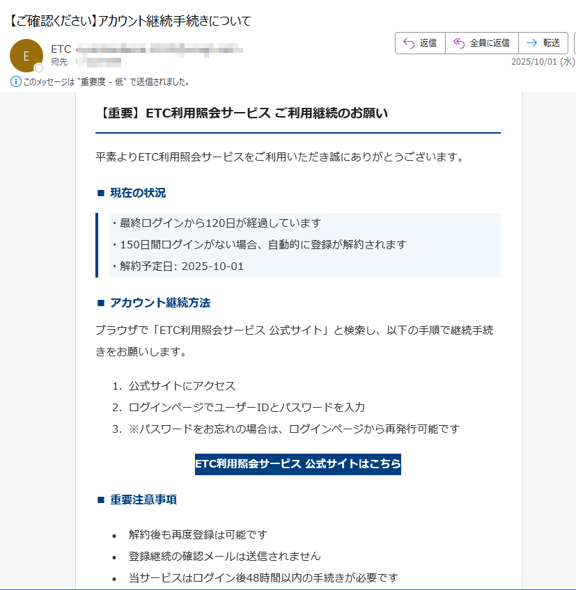 【重要】ETC利用照会サービス ご利用継続のお願い平素よりETC利用照会サービスをご利用いただき誠にありがとうございます。■ 現在の状況・最終ログインから120日が経過しています・150日間ログインがない場合、自動的に登録が解約されます・解約予定日: 2025-10-01■ アカウント継続方法ブラウザで「ETC利用照会サービス 公式サイト」と検索し、以下の手順で継続手続きをお願いします。1.公式サイトにアクセス 2.ログインページでユーザーIDとパスワードを入力 3.※パスワードをお忘れの場合は、ログインページから再発行可能です ETC利用照会サービス 公式サイトはこちら ■ 重要注意事項•解約後も再度登録は可能です •登録継続の確認メールは送信されません •当サービスはログイン後48時間以内の手続きが必要です •当社はメールで直接リンクを送付することはありません ■ お問い合わせ先ETC利用照会サービス事務局電話番号: 受付時間: 9:00~18:00(年中無休)本メールは送信専用アドレスから配信されています。ご返信いただいても回答できませんのでご了承ください。