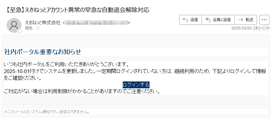 社内ポータル重要なお知らせいつも社内ポータルをご利用いただきありがとうございます。2025-10-01付けでシステムを更新しました。一定期間ログインされていない方は、継続利用のため、下記よりログインして情報をご確認ください。ログインする ご対応がない場合は利用制限がかかることがありますのでご注意ください。※このメールはシステム通知です。返信はできません。