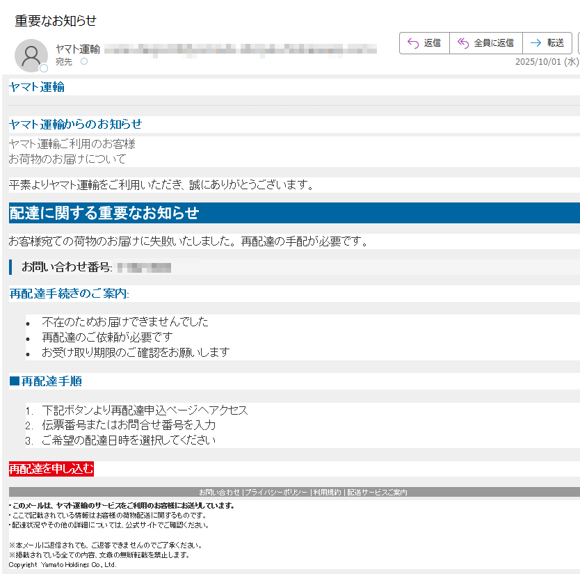 ヤマト運輸 ヤマト運輸からのお知らせヤマト運輸ご利用のお客様お荷物のお届けについて平素よりヤマト運輸をご利用いただき、誠にありがとうございます。配達に関する重要なお知らせお客様宛ての荷物のお届けに失敗いたしました。 再配達の手配が必要です。お問い合わせ番号再配達手続きのご案内:•不在のためお届けできませんでした •再配達のご依頼が必要です •お受け取り期限のご確認をお願いします■再配達手順1.下記ボタンより再配達申込ページへアクセス 2.伝票番号またはお問合せ番号を入力 3.ご希望の配達日時を選択してください再配達を申し込むお問い合わせ | プライバシーポリシー | 利用規約 | 配送サービスご案内 ・このメールは、ヤマト運輸のサービスをご利用のお客様にお送りしています。 ・ここで記載されている情報はお客様の荷物配送に関するものです。・配達状況やその他の詳細については、公式サイトでご確認ください。※本メールに返信されても、ご返答できませんのでご了承ください。※掲載されている全ての内容、文章の無断転載を禁止します。 Copyright  Yamato Holdings Co., Ltd.