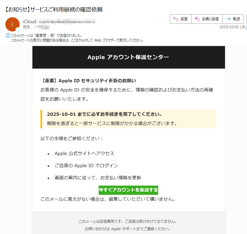Apple アカウント保護センター 【重要】Apple ID セキュリティ更新のお願いお客様の Apple ID の安全を確保するために、情報の確認およびお支払い方法の再確認をお願いいたします。2025-10-01 までに必ずお手続きを完了してください。期限を過ぎると一部サービスに制限がかかる場合がございます。以下の手順をご参照ください:•Apple 公式サイトへアクセス •ご自身の Apple ID でログイン •画面の案内に従って、お支払い情報を更新 今すぐアカウントを保護する このメールに覚えがない場合は、破棄していただいて構いません。このメールは送信専用です。ご返信は受け付けておりません。お問い合わせは Apple サポートまでご連絡ください。