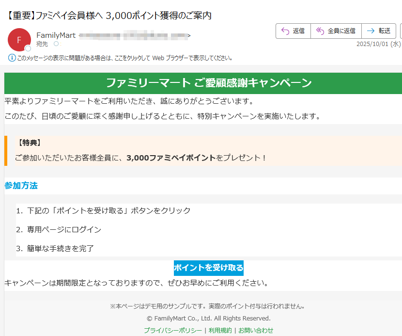 ファミリーマート ご愛顧感謝キャンペーン 平素よりファミリーマートをご利用いただき、誠にありがとうございます。このたび、日頃のご愛顧に深く感謝申し上げるとともに、特別キャンペーンを実施いたします。【特典】ご参加いただいたお客様全員に、3,000ファミペイポイントをプレゼント! 参加方法1.下記の「ポイントを受け取る」ボタンをクリック 2.専用ページにログイン 3.簡単な手続きを完了 ポイントを受け取る キャンペーンは期間限定となっておりますので、ぜひお早めにご利用ください。※本ページはデモ用のサンプルです。実際のポイント付与は行われません。© FamilyMart Co., Ltd. All Rights Reserved.プライバシーポリシー | 利用規約 | お問い合わせ