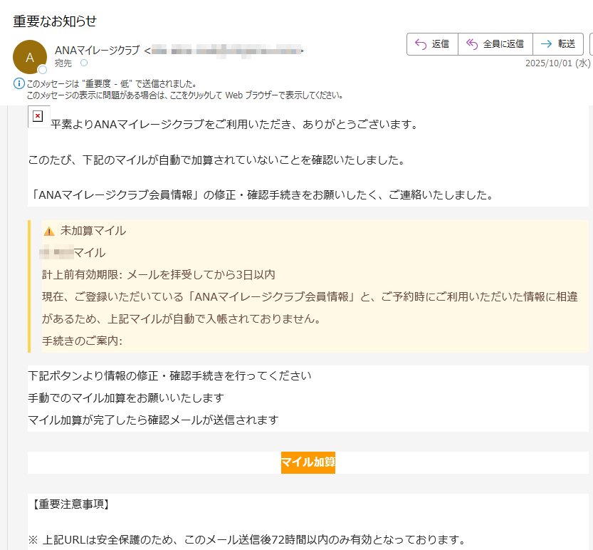 平素よりANAマイレージクラブをご利用いただき、ありがとうございます。 このたび、下記のマイルが自動で加算されていないことを確認いたしました。「ANAマイレージクラブ会員情報」の修正・確認手続きをお願いしたく、ご連絡いたしました。⚠️ 未加算マイルマイル 計上前有効期限: メールを拝受してから3日以内 現在、ご登録いただいている「ANAマイレージクラブ会員情報」と、ご予約時にご利用いただいた情報に相違があるため、上記マイルが自動で入帳されておりません。手続きのご案内:下記ボタンより情報の修正・確認手続きを行ってください 手動でのマイル加算をお願いいたします マイル加算が完了したら確認メールが送信されますマイル加算【重要注意事項】※ 上記URLは安全保護のため、このメール送信後72時間以内のみ有効となっております。※ 加算が完了したマイルの有効期限は、積算日から1年間となります。※ 心当たりのない場合は直ちにサポートへご連絡ください。※ 本メールは送信専用です。返信いただいてもご回答できません。ANAマイレージクラブ サポートセンター