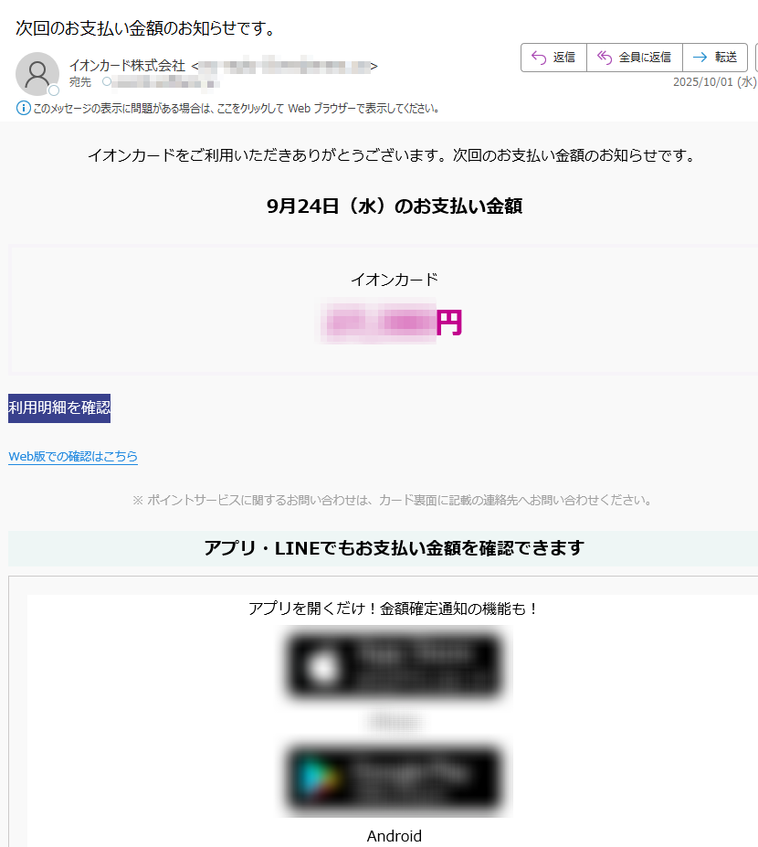 イオンカードをご利用いただきありがとうございます。次回のお支払い金額のお知らせです。 9月24日(水)のお支払い金額イオンカード円利用明細を確認 Web版での確認はこちら ※ ポイントサービスに関するお問い合わせは、カード裏面に記載の連絡先へお問い合わせください。アプリ・LINEでもお支払い金額を確認できますアプリを開くだけ!金額確定通知の機能も! iPhone AndroidいつものLINEで簡単アクセスLINEミニアプリ友だち追加低気圧と前線による大雨に伴う災害により被害を受けられた地域の皆さまに、謹んでお見舞い申し上げます。弊社では、被害を受けられたカード会員さま、加盟店さまからのお問い合わせ、ご相談を承っております。詳しくはこちら > ハンドルネームの設定はこちら >メール冒頭にハンドルネームが表示されることにより、不審なメールと見分けることができます。 ご本人確認のため、電話までご連絡いただく必要があります。アカウントの安全を守るため、必ずご確認ください。 発行者イオンフィナンシャルサービス株式会社東京都©AEON Co., Ltd. 2025