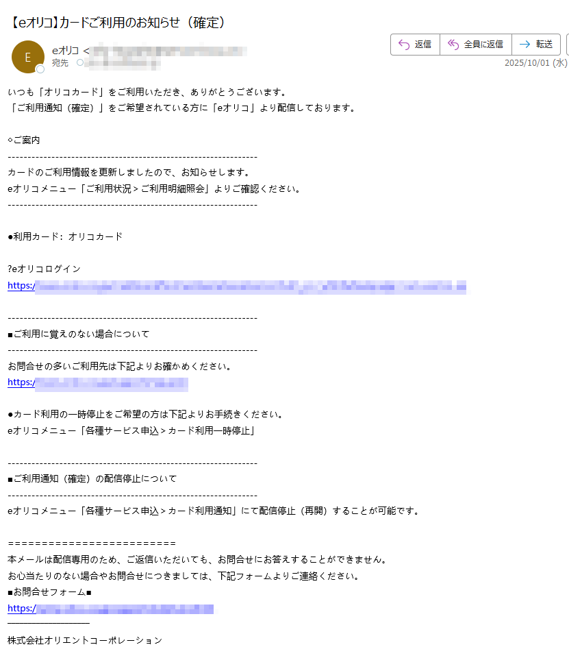 いつも「オリコカード」をご利用いただき、ありがとうございます。 「ご利用通知(確定)」をご希望されている方に「eオリコ」より配信しております。 ◇ご案内カードのご利用情報を更新しましたので、お知らせします。 eオリコメニュー「ご利用状況>ご利用明細照会」よりご確認ください。 ●利用カード:オリコカード オリコログイン https://■ご利用に覚えのない場合についてお問合せの多いご利用先は下記よりお確かめください。 https://●カード利用の一時停止をご希望の方は下記よりお手続きください。 eオリコメニュー「各種サービス申込>カード利用一時停止」 ■ご利用通知(確定)の配信停止についてeオリコメニュー「各種サービス申込>カード利用通知」にて配信停止(再開)することが可能です。 本メールは配信専用のため、ご返信いただいても、お問合せにお答えすることができません。 お心当たりのない場合やお問合せにつきましては、下記フォームよりご連絡ください。 ■お問合せフォーム■ https:/株式会社オリエントコーポレーション 〒 https:// Copyright(c)Orient Corporation. All Rights Reserved.