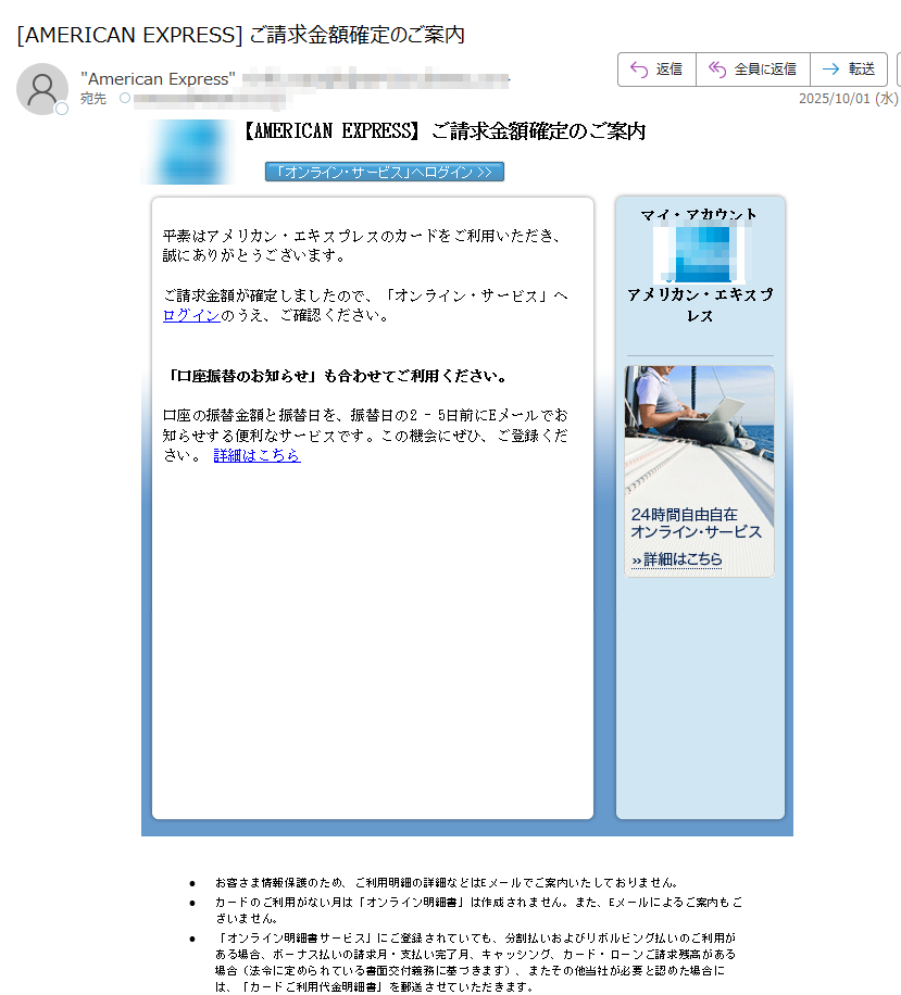 【AMERICAN EXPRESS】ご請求金額確定のご案内平素はアメリカン・エキスプレスのカードをご利用いただき、誠にありがとうございます。ご請求金額が確定しましたので、「オンライン・サービス」へログインのうえ、ご確認ください。「口座振替のお知らせ」も合わせてご利用ください。 口座の振替金額と振替日を、振替日の2 - 5日前にEメールでお知らせする便利なサービスです。この機会にぜひ、ご登録ください。 詳細はこちら マイ・アカウント  アメリカン・エキスプレス•お客さま情報保護のため、ご利用明細の詳細などはEメールでご案内いたしておりません。 •カードのご利用がない月は「オンライン明細書」は作成されません。また、Eメールによるご案内もございません。 •「オンライン明細書サービス」にご登録されていても、分割払いおよびリボルビング払いのご利用がある場合、ボーナス払いの請求月・支払い完了月、キャッシング、カード・ローンご請求残高がある場合(法令に定められている書面交付義務に基づきます)、またその他当社が必要と認めた場合には、「カードご利用代金明細書」を郵送させていただきます。 •ご入力いただいたEメールアドレスに誤りがあったり、通信障害等によりEメールをお送りできない場合は、ご登録のご利用代金明細書送付先へ、その旨を記載したお手紙を郵送させていただく場合がございます。 •配信アドレスの変更は、「オンライン・サービス」の“ご登録情報の変更”よりお手続きください。 •このメールは送信専用メールアドレスから自動送信されています。ご返信いただいてもお応えいたしかねますので、ご了承ください。 【配信元】アメリカン・エキスプレス・インターナショナル,Inc.〒 Copyright (c) 2025 American Express International, Inc. All Rights Reserved.