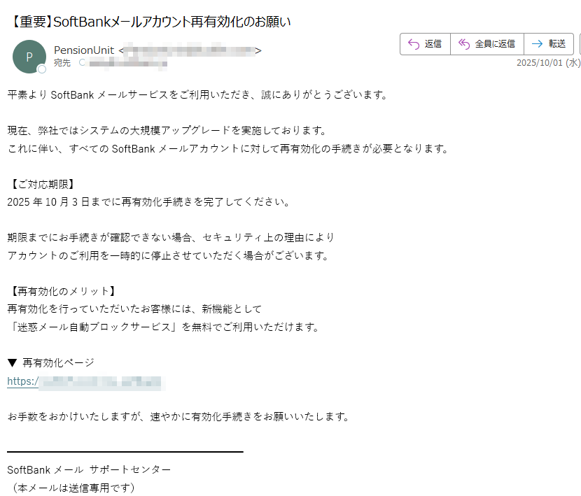 平素よりSoftBankメールサービスをご利用いただき、誠にありがとうございます。  現在、弊社ではシステムの大規模アップグレードを実施しております。  これに伴い、すべてのSoftBankメールアカウントに対して再有効化の手続きが必要となります。  【ご対応期限】  2025年10月3日までに再有効化手続きを完了してください。  期限までにお手続きが確認できない場合、セキュリティ上の理由により  アカウントのご利用を一時的に停止させていただく場合がございます。  【再有効化のメリット】  再有効化を行っていただいたお客様には、新機能として  「迷惑メール自動ブロックサービス」を無料でご利用いただけます。  ▼ 再有効化ページhttps:/お手数をおかけいたしますが、速やかに有効化手続きをお願いいたします。SoftBankメール サポートセンター  (本メールは送信専用です)