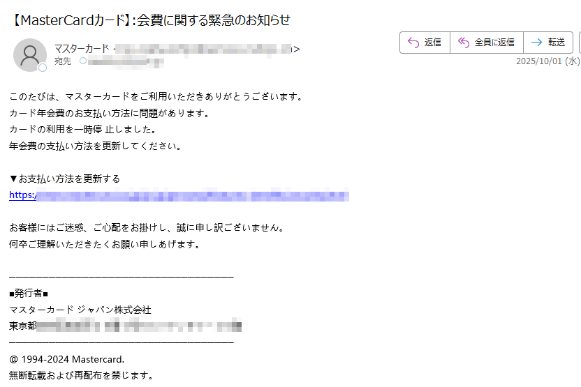 このたびは、マスターカードをご利用いただきありがとうございます。 カード年会費のお支払い方法に問題があります。 カードの利用を一時停 止しました。 年会費の支払い方法を更新してください。 ▼お支払い方法を更新する https:/お客様にはご迷惑、ご心配をお掛けし、誠に申し訳ございません。 何卒ご理解いただきたくお願い申しあげます。■発行者■ マスターカード ジャパン株式会社 東京都 @ 1994-2024 Mastercard. 無断転載および再配布を禁じます。