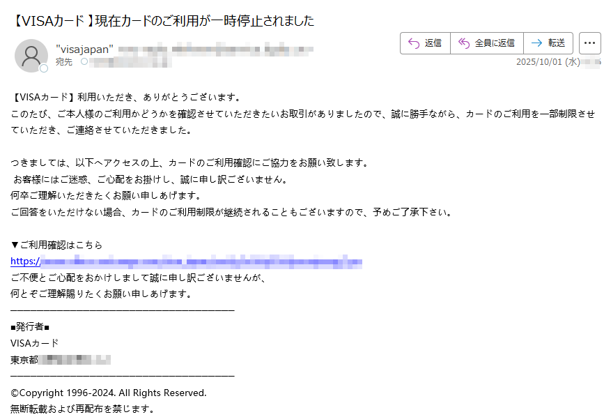 【VISAカード】利用いただき、ありがとうございます。 このたび、ご本人様のご利用かどうかを確認させていただきたいお取引がありましたので、誠に勝手ながら、カードのご利用を一部制限させていただき、ご連絡させていただきました。 つきましては、以下へアクセスの上、カードのご利用確認にご協力をお願い致します。  お客様にはご迷惑、ご心配をお掛けし、誠に申し訳ございません。 何卒ご理解いただきたくお願い申しあげます。 ご回答をいただけない場合、カードのご利用制限が継続されることもございますので、予めご了承下さい。 ▼ご利用確認はこちら https:ご不便とご心配をおかけしまして誠に申し訳ございませんが、 何とぞご理解賜りたくお願い申しあげます。 ■発行者■ VISAカード 東京都 ©Copyright 1996-2024. All Rights Reserved. 無断転載および再配布を禁じます。