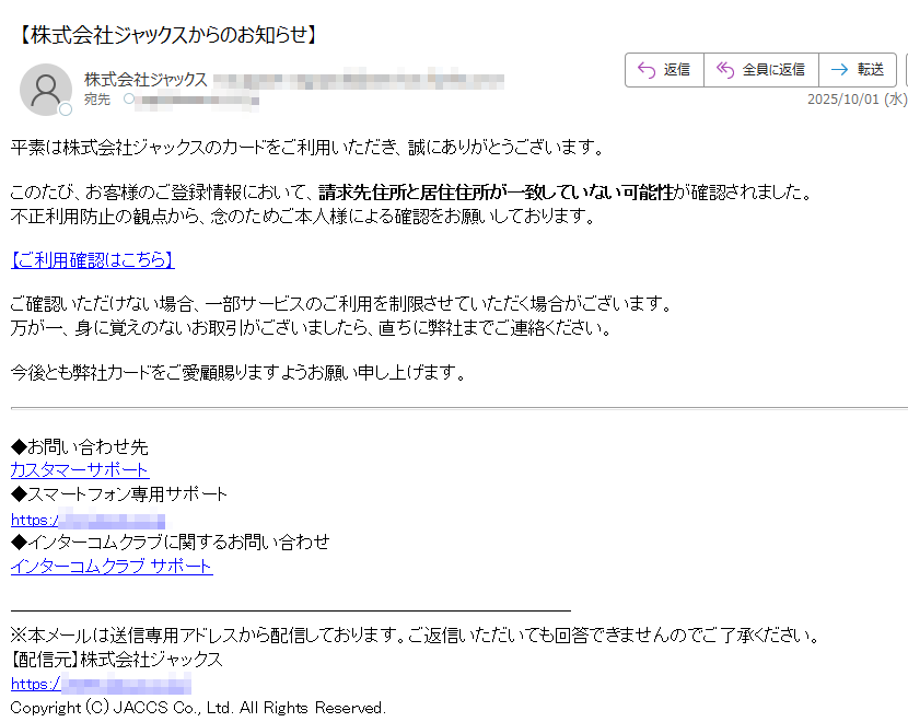 平素は株式会社ジャックスのカードをご利用いただき、誠にありがとうございます。このたび、お客様のご登録情報において、請求先住所と居住住所が一致していない可能性が確認されました。不正利用防止の観点から、念のためご本人様による確認をお願いしております。 【ご利用確認はこちら】ご確認いただけない場合、一部サービスのご利用を制限させていただく場合がございます。万が一、身に覚えのないお取引がございましたら、直ちに弊社までご連絡ください。 今後とも弊社カードをご愛顧賜りますようお願い申し上げます。 ◆お問い合わせ先カスタマーサポート◆スマートフォン専用サポートhttps:/◆インターコムクラブに関するお問い合わせインターコムクラブ サポート※本メールは送信専用アドレスから配信しております。ご返信いただいても回答できませんのでご了承ください。【配信元】株式会社ジャックスhttps:/Copyright (C) JACCS Co., Ltd. All Rights Reserved.