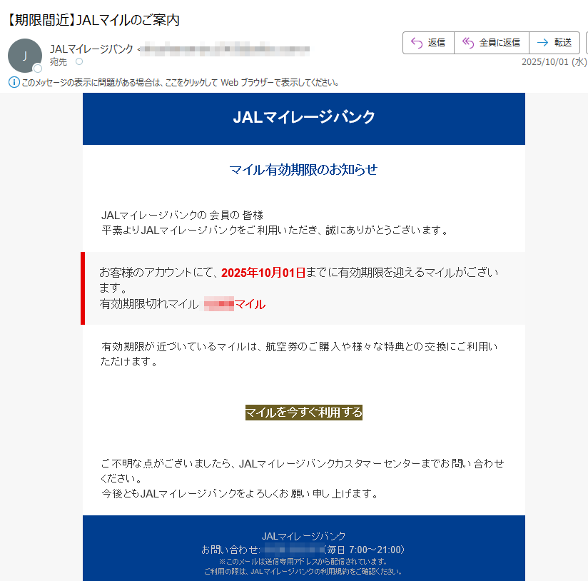JALマイレージバンクマイル有効期限のお知らせJALマイレージバンクの会員の皆様平素よりJALマイレージバンクをご利用いただき、誠にありがとうございます。お客様のアカウントにて、2025年10月01日までに有効期限を迎えるマイルがございます。有効期限切れマイル:マイル有効期限が近づいているマイルは、航空券のご購入や様々な特典との交換にご利用いただけます。マイルを今すぐ利用する ご不明な点がございましたら、JALマイレージバンクカスタマーセンターまでお問い合わせください。今後ともJALマイレージバンクをよろしくお願い申し上げます。JALマイレージバンクお問い合わせ:(毎日 7:00~21:00)※このメールは送信専用アドレスから配信されています。ご利用の際は、JALマイレージバンクの利用規約をご確認ください。