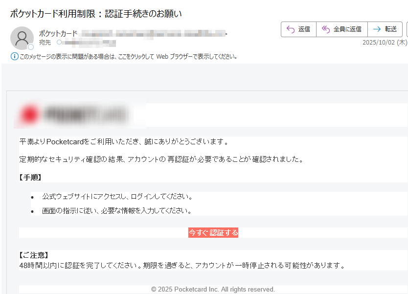 平素よりPocketcardをご利用いただき、誠にありがとうございます。定期的なセキュリティ確認の結果、アカウントの再認証が必要であることが確認されました。【手順】•公式ウェブサイトにアクセスし、ログインしてください。 •画面の指示に従い、必要な情報を入力してください。 今すぐ認証する 【ご注意】48時間以内に認証を完了してください。期限を過ぎると、アカウントが一時停止される可能性があります。© 2025 Pocketcard Inc. All rights reserved.