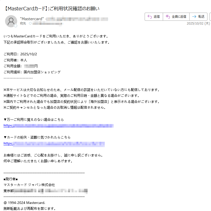 いつもMasterCardカードをご利用いただき、ありがとうございます。下記の承認照会取引がございましたため、ご確認をお願いいたします。 ご利用日:2025/10/2ご利用者:本人ご利用金額:円ご利用場所:国内加盟店ショッピング ※本サービスは大切なお知らせのため、メール配信の許諾をいただいていない方にも配信しております。※通販サイトなどでのご利用の場合、実際のご利用日時・金額と異なる場合がございます。 ※国内でご利用された場合でも加盟店の契約状況により「海外加盟店」と表示される場合がございます。※ご契約キャンセルとなった場合のお取消し情報は配信されません。▼万一ご利用に覚えのない場合はこちらhttps:/ ▼カードの紛失・盗難に気づかれたらこちらhttps:/お客様にはご迷惑、ご心配をお掛けし、誠に申し訳ございません。 何卒ご理解いただきたくお願い申しあげます。■発行者■ マスターカード ジャパン株式会社 東京都 @ 1994-2024 Mastercard. 無断転載および再配布を禁じます。