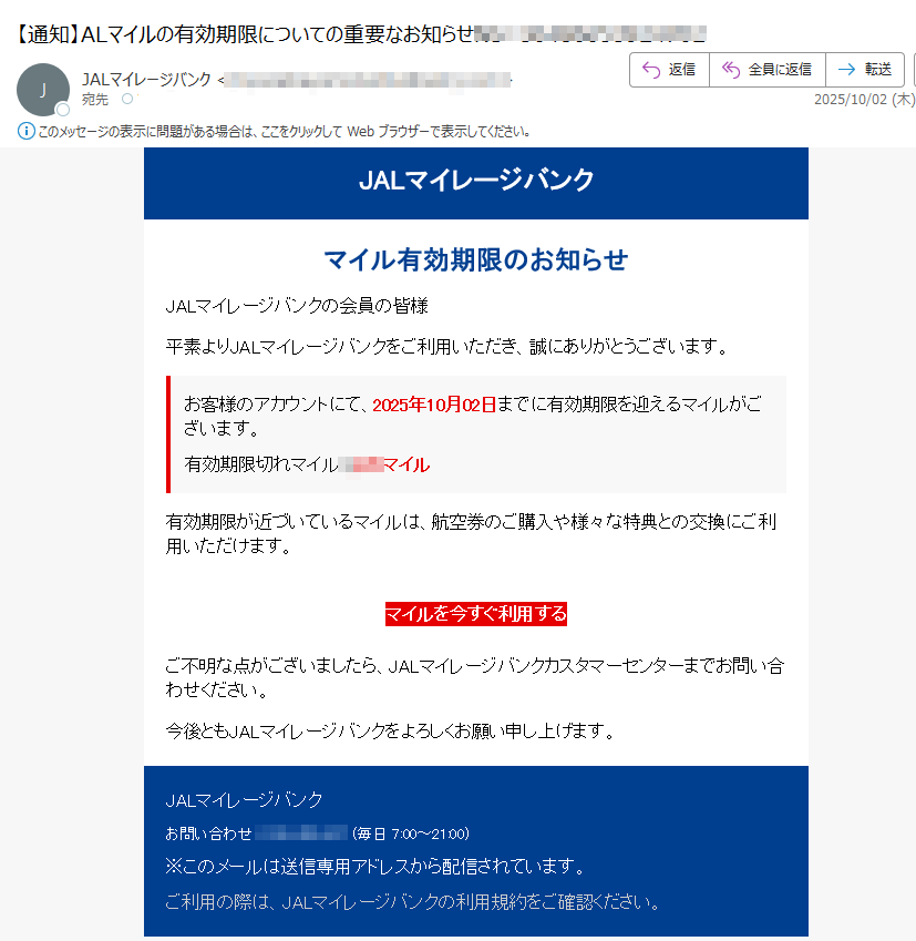 JALマイレージバンク マイル有効期限のお知らせ JALマイレージバンクの会員の皆様 平素よりJALマイレージバンクをご利用いただき、誠にありがとうございます。 お客様のアカウントにて、2025年10月02日までに有効期限を迎えるマイルがございます。 有効期限切れマイルマイル 有効期限が近づいているマイルは、航空券のご購入や様々な特典との交換にご利用いただけます。 マイルを今すぐ利用する ご不明な点がございましたら、JALマイレージバンクカスタマーセンターまでお問い合わせください。 今後ともJALマイレージバンクをよろしくお願い申し上げます。 JALマイレージバンク お問い合わせ: (毎日 7:00~21:00) ※このメールは送信専用アドレスから配信されています。 ご利用の際は、JALマイレージバンクの利用規約をご確認ください。