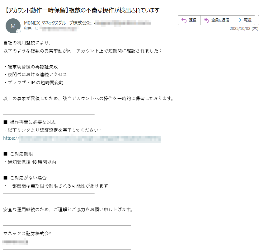 当社の利用監視により、  以下のような複数の異常挙動が同一アカウント上で短期間に確認されました:・端末切替後の再認証失敗  ・夜間帯における連続アクセス  ・ブラウザ・IPの短時間変動以上の事象が累積したため、該当アカウントへの操作を一時的に保留しております。■ 操作再開に必要な対応  ・以下リンクより認証設定を完了してください:  https:/■ ご対応期限  ・通知受信後48時間以内■ ご対応がない場合  ・一部機能は無期限で制限される可能性があります  安全な運用継続のため、ご理解とご協力をお願い申し上げます。マネックス証券株式会社