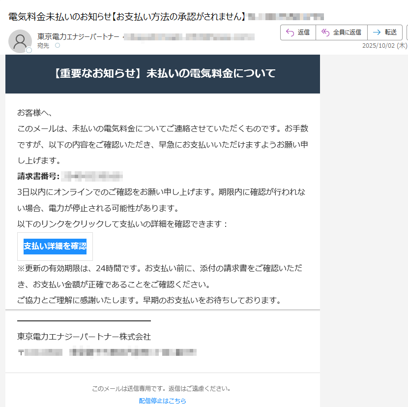 【重要なお知らせ】未払いの電気料金についてお客様へ、このメールは、未払いの電気料金についてご連絡させていただくものです。お手数ですが、以下の内容をご確認いただき、早急にお支払いいただけますようお願い申し上げます。請求書番号:3日以内にオンラインでのご確認をお願い申し上げます。期限内に確認が行われない場合、電力が停止される可能性があります。以下のリンクをクリックして支払いの詳細を確認できます:支払い詳細を確認 ※更新の有効期限は、24時間です。お支払い前に、添付の請求書をご確認いただき、お支払い金額が正確であることをご確認ください。ご協力とご理解に感謝いたします。早期のお支払いをお待ちしております。東京電力エナジーパートナー株式会社〒このメールは送信専用です。返信はご遠慮ください。配信停止はこちら