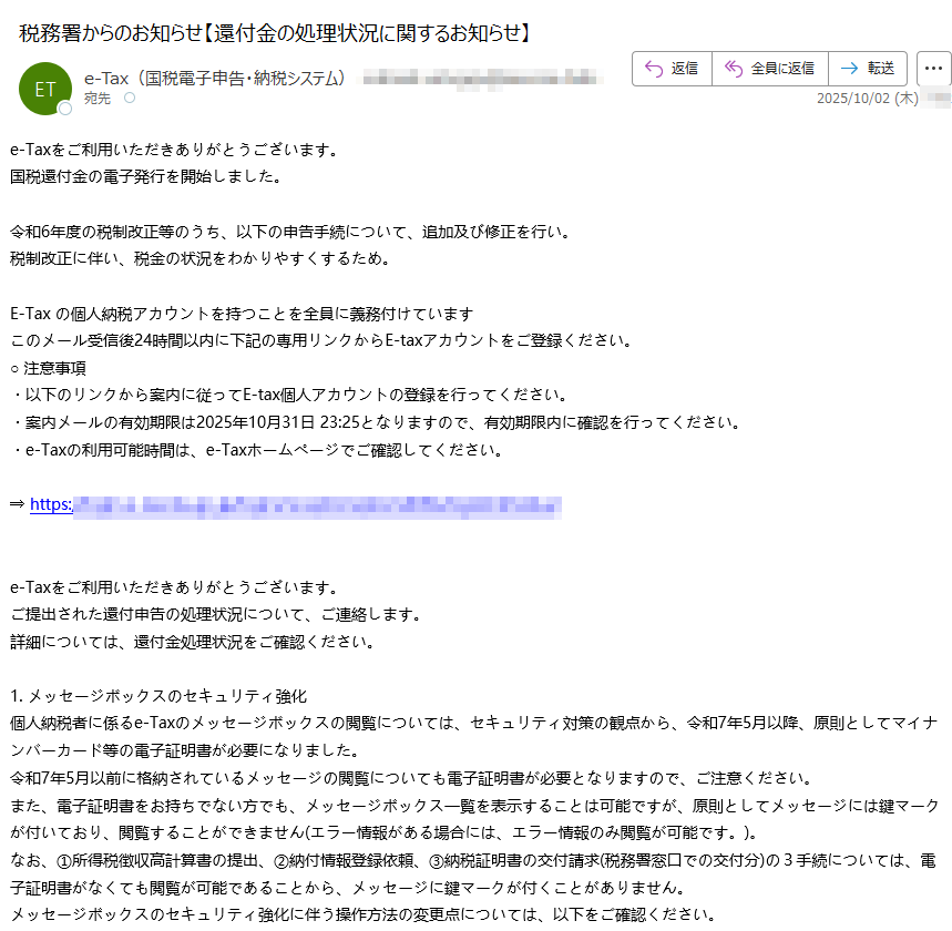 e-Taxをご利用いただきありがとうございます。国税還付金の電子発行を開始しました。 令和6年度の税制改正等のうち、以下の申告手続について、追加及び修正を行い。税制改正に伴い、税金の状況をわかりやすくするため。 E-Tax の個人納税アカウントを持つことを全員に義務付けていますこのメール受信後24時間以内に下記の専用リンクからE-taxアカウントをご登録ください。○ 注意事項・以下のリンクから案内に従ってE-tax個人アカウントの登録を行ってください。・案内メールの有効期限は2025年10月31日となりますので、有効期限内に確認を行ってください。・e-Taxの利用可能時間は、e-Taxホームページでご確認してください。 ⇒ https:// e-Taxをご利用いただきありがとうございます。ご提出された還付申告の処理状況について、ご連絡します。詳細については、還付金処理状況をご確認ください。 1. メッセージボックスのセキュリティ強化個人納税者に係るe-Taxのメッセージボックスの閲覧については、セキュリティ対策の観点から、令和7年5月以降、原則としてマイナンバーカード等の電子証明書が必要になりました。令和7年5月以前に格納されているメッセージの閲覧についても電子証明書が必要となりますので、ご注意ください。また、電子証明書をお持ちでない方でも、メッセージボックス一覧を表示することは可能ですが、原則としてメッセージには鍵マークが付いており、閲覧することができません(エラー情報がある場合には、エラー情報のみ閲覧が可能です。)。なお、①所得税徴収高計算書の提出、②納付情報登録依頼、③納税証明書の交付請求(税務署窓口での交付分)の3手続については、電子証明書がなくても閲覧が可能であることから、メッセージに鍵マークが付くことがありません。メッセージボックスのセキュリティ強化に伴う操作方法の変更点については、以下をご確認ください。【マイナンバーカード方式でログイン】リンクアイコンマイナンバーカード方式でログインPDFファイル【利用者識別番号及びパスワードでログイン】リンクアイコン電子証明書をお持ちでない方PDFファイルリンクアイコンマイナンバーカードをお持ちの方PDFファイルリンクアイコンマイナンバーカード以外の電子証明書をお持ちの方PDFファイル※マイナンバーカード以外の電子証明書をご利用の方は、事前に電子証明書の登録を行う必要がありますのでご注意ください。2. 「確定申告等についてのお知らせ」の自動転送機能詳細については、「委任関係の登録について」をご確認ください。
