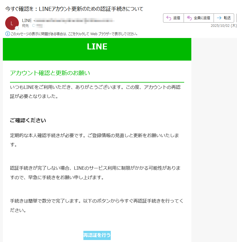 LINEアカウント確認と更新のお願いいつもLINEをご利用いただき、ありがとうございます。この度、アカウントの再認証が必要となりました。ご確認ください定期的な本人確認手続きが必要です。ご登録情報の見直しと更新をお願いいたします。認証手続きが完了しない場合、LINEのサービス利用に制限がかかる可能性がありますので、早急に手続きをお願い申し上げます。手続きは簡単で数分で完了します。以下のボタンから今すぐ再認証手続きを行ってください。再認証を行う よくある質問(FAQ)•Q. 手続きにはどのくらい時間がかかりますか?A. 通常は3〜5分以内で完了します。•Q. 情報は安全に送信されますか?A. はい、SSL暗号化により保護されています。サポートLINEカスタマーサポート:(平日9:00~18:00)メールでのお問い合わせ:※このメールは自動配信メールです。返信いただいても対応いたしかねます。© LINE Corporation