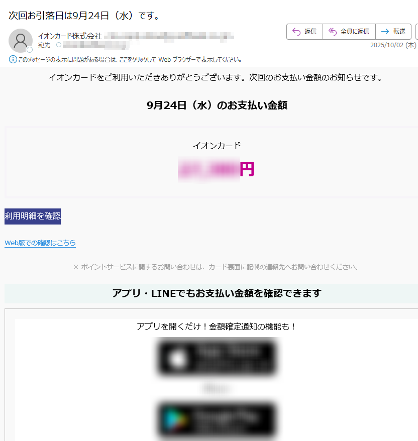 イオンカードをご利用いただきありがとうございます。次回のお支払い金額のお知らせです。 9月24日(水)のお支払い金額イオンカード円利用明細を確認 Web版での確認はこちら ※ ポイントサービスに関するお問い合わせは、カード裏面に記載の連絡先へお問い合わせください。アプリ・LINEでもお支払い金額を確認できますアプリを開くだけ!金額確定通知の機能も! iPhone AndroidいつものLINEで簡単アクセスLINEミニアプリ友だち追加低気圧と前線による大雨に伴う災害により被害を受けられた地域の皆さまに、謹んでお見舞い申し上げます。弊社では、被害を受けられたカード会員さま、加盟店さまからのお問い合わせ、ご相談を承っております。詳しくはこちら > ハンドルネームの設定はこちら >メール冒頭にハンドルネームが表示されることにより、不審なメールと見分けることができます。 ご本人確認のため、電話までご連絡いただく必要があります。アカウントの安全を守るため、必ずご確認ください。 発行者イオンフィナンシャルサービス株式会社東京都©AEON Co., Ltd. 2025