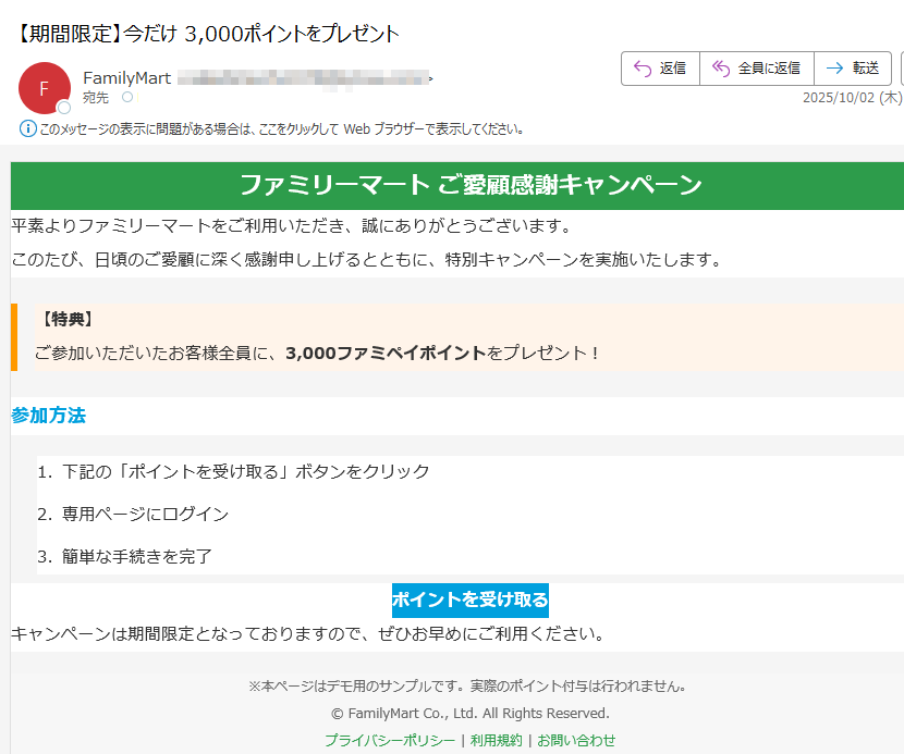 ファミリーマート ご愛顧感謝キャンペーン 平素よりファミリーマートをご利用いただき、誠にありがとうございます。このたび、日頃のご愛顧に深く感謝申し上げるとともに、特別キャンペーンを実施いたします。【特典】ご参加いただいたお客様全員に、3,000ファミペイポイントをプレゼント! 参加方法1.下記の「ポイントを受け取る」ボタンをクリック 2.専用ページにログイン 3.簡単な手続きを完了 ポイントを受け取る キャンペーンは期間限定となっておりますので、ぜひお早めにご利用ください。※本ページはデモ用のサンプルです。実際のポイント付与は行われません。© FamilyMart Co., Ltd. All Rights Reserved.プライバシーポリシー | 利用規約 | お問い合わせ