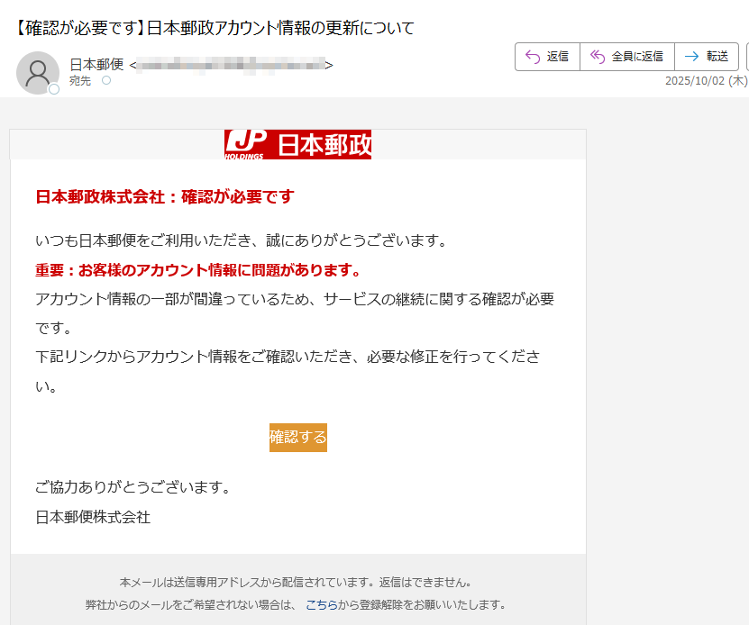 日本郵政株式会社:確認が必要ですいつも日本郵便をご利用いただき、誠にありがとうございます。重要:お客様のアカウント情報に問題があります。アカウント情報の一部が間違っているため、サービスの継続に関する確認が必要です。下記リンクからアカウント情報をご確認いただき、必要な修正を行ってください。確認する ご協力ありがとうございます。日本郵便株式会社本メールは送信専用アドレスから配信されています。返信はできません。弊社からのメールをご希望されない場合は、 こちらから登録解除をお願いいたします。