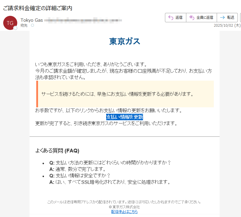 東京ガスいつも東京ガスをご利用いただき、ありがとうございます。今月のご請求金額が確定しましたが、現在お客様の口座残高が不足しており、お支払い方法も承認されていません。サービスを続けるためには、早急にお支払い情報を更新する必要があります。お手数ですが、以下のリンクからお支払い情報の更新をお願いいたします。支払い情報を更新 更新が完了すると、引き続き東京ガスのサービスをご利用いただけます。よくある質問 (FAQ)•Q: 支払い方法の更新にはどれくらいの時間がかかりますか?A: 通常、数分で完了します。•Q: 支払い情報は安全ですか?A: はい、すべてSSL暗号化されており、安全に処理されます。このメールは送信専用アドレスから配信されています。返信には対応いたしかねますのでご了承ください。© 東京ガス株式会社配信停止はこちら