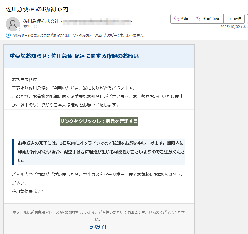 重要なお知らせ: 佐川急便 配達に関する確認のお願いお客さま各位平素より佐川急便をご利用いただき、誠にありがとうございます。このたび、お荷物の配達に関する重要なお知らせがございます。お手数をおかけいたしますが、以下のリンクからご本人様確認をお願いいたします。リンクをクリックして身元を確認する お手続きの完了には、3日以内にオンラインでのご確認をお願い申し上げます。期限内に確認が行われない場合、配達手続きに遅延が生じる可能性がございますのでご注意ください。ご不明点やご質問がございましたら、弊社カスタマーサポートまでお気軽にお問い合わせください。佐川急便株式会社本メールは送信専用アドレスから配信されています。ご返信いただいても回答できませんのでご了承ください。公式サイト