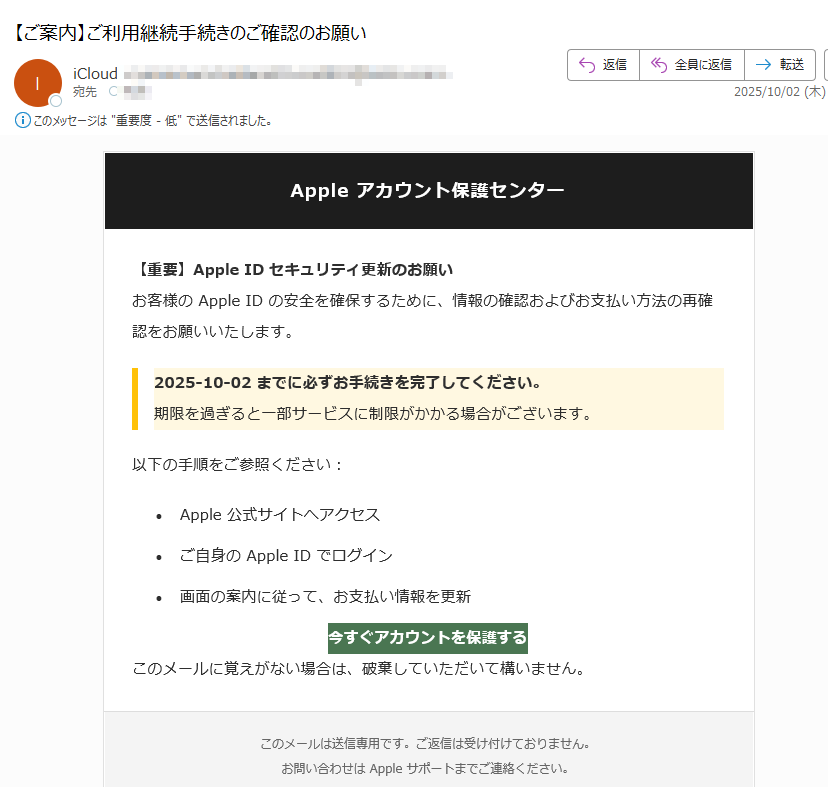Apple アカウント保護センター 【重要】Apple ID セキュリティ更新のお願いお客様の Apple ID の安全を確保するために、情報の確認およびお支払い方法の再確認をお願いいたします。2025-10-02 までに必ずお手続きを完了してください。期限を過ぎると一部サービスに制限がかかる場合がございます。以下の手順をご参照ください:•Apple 公式サイトへアクセス •ご自身の Apple ID でログイン •画面の案内に従って、お支払い情報を更新 今すぐアカウントを保護する このメールに覚えがない場合は、破棄していただいて構いません。このメールは送信専用です。ご返信は受け付けておりません。お問い合わせは Apple サポートまでご連絡ください。