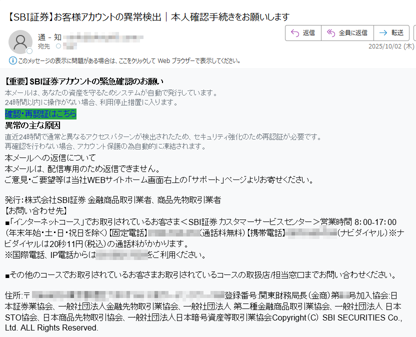 【重要】SBI証券アカウントの緊急確認のお願い 本メールは、あなたの資産を守るためシステムが自動で発行しています。 24時間以内に操作がない場合、利用停止措置に入ります。 確認・再認証はこちら 異常の主な原因 直近24時間で通常と異なるアクセスパターンが検出されたため、セキュリティ強化のため再認証が必要です。 再確認を行わない場合、アカウント保護の為自動的に凍結されます。 本メールへの返信について 本メールは、配信専用のため返信できません。 ご意見・ご要望等は当社WEBサイトホーム画面右上の「サポート」ページよりお寄せください。 発行:株式会社SBI証券 金融商品取引業者、商品先物取引業者 【お問い合わせ先】 ■「インターネットコース」でお取引されているお客さま<SBI証券 カスタマーサービスセンター>営業時間 8:00-17:00(年末年始・土・日・祝日を除く)【固定電話】(通話料無料)【携帯電話】(ナビダイヤル)※ナビダイヤルは20秒11円(税込)の通話料がかかります。 ※国際電話、IP電話からはをご利用ください。 ■その他のコースでお取引されているお客さまお取引されているコースの取扱店/担当窓口までお問い合わせください。 住所:〒登録番号:関東財務局長(金商)第号加入協会:日本証券業協会、一般社団法人金融先物取引業協会、一般社団法人 第二種金融商品取引業協会、一般社団法人 日本STO協会、日本商品先物取引協会、一般社団法人日本暗号資産等取引業協会Copyright(C) SBI SECURITIES Co., Ltd. ALL Rights Reserved.