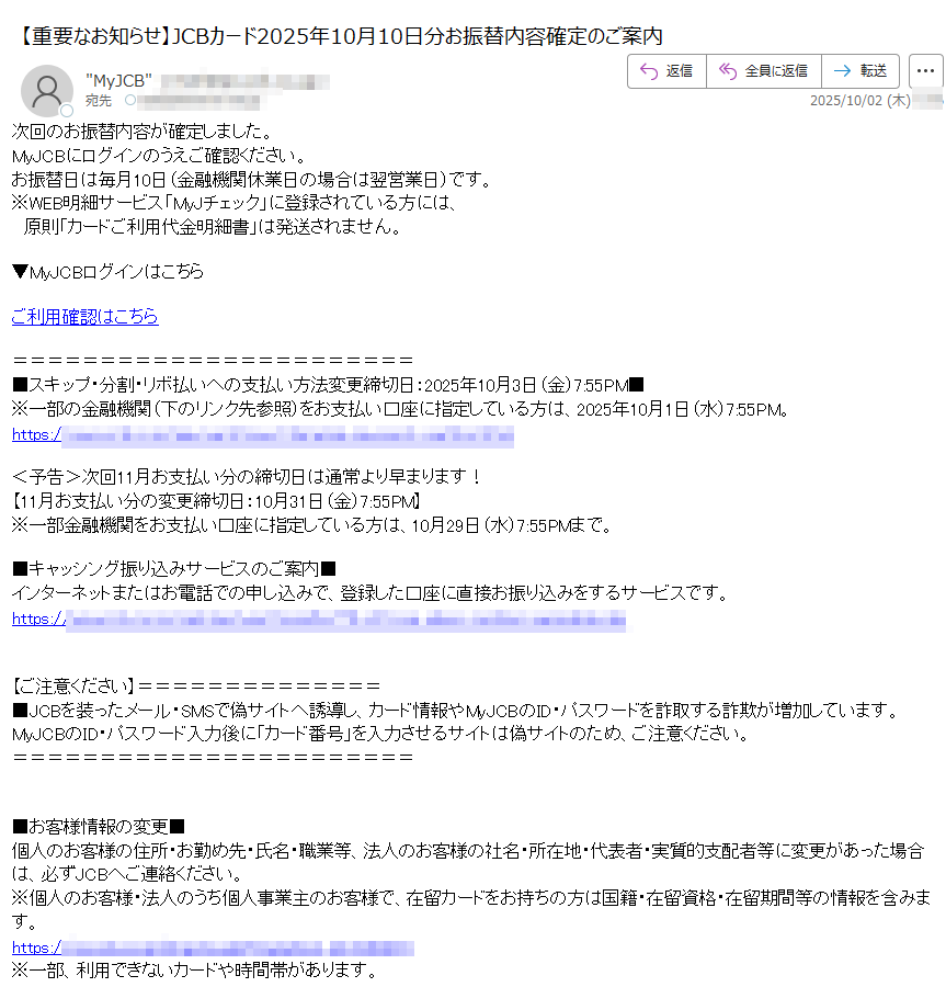 次回のお振替内容が確定しました。MyJCBにログインのうえご確認ください。お振替日は毎月10日(金融機関休業日の場合は翌営業日)です。※WEB明細サービス「MyJチェック」に登録されている方には、 原則「カードご利用代金明細書」は発送されません。▼MyJCBログインはこちらご利用確認はこちら■スキップ・分割・リボ払いへの支払い方法変更締切日:2025年10月3日(金)7:55PM■※一部の金融機関(下のリンク先参照)をお支払い口座に指定している方は、2025年10月1日(水)7:55PM。https://<予告>次回11月お支払い分の締切日は通常より早まります!【11月お支払い分の変更締切日:10月31日(金)7:55PM】※一部金融機関をお支払い口座に指定している方は、10月29日(水)7:55PMまで。■キャッシング振り込みサービスのご案内■インターネットまたはお電話での申し込みで、登録した口座に直接お振り込みをするサービスです。https://【ご注意ください■JCBを装ったメール・SMSで偽サイトへ誘導し、カード情報やMyJCBのID・パスワードを詐取する詐欺が増加しています。MyJCBのID・パスワード入力後に「カード番号」を入力させるサイトは偽サイトのため、ご注意ください。■お客様情報の変更■個人のお客様の住所・お勤め先・氏名・職業等、法人のお客様の社名・所在地・代表者・実質的支配者等に変更があった場合は、必ずJCBへご連絡ください。※個人のお客様・法人のうち個人事業主のお客様で、在留カードをお持ちの方は国籍・在留資格・在留期間等の情報を含みます。https:/※一部、利用できないカードや時間帯があります。株式会社ジェーシービー  東京都■お客様サポート■<個人カードをお持ちの方>https:/<法人カードをお持ちの方>https:// ※このメールは送信専用のため、ご返信いただいても確認できません。Copyright JCB Co., Ltd. 2025