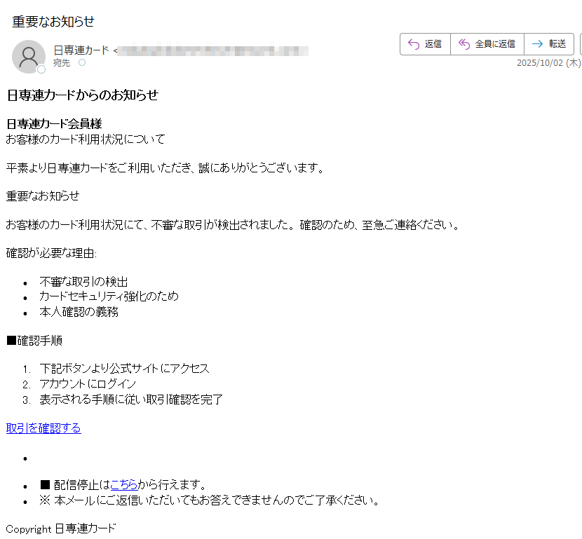 日専連カードからのお知らせ日専連カード会員様お客様のカード利用状況について平素より日専連カードをご利用いただき、誠にありがとうございます。重要なお知らせお客様のカード利用状況にて、不審な取引が検出されました。 確認のため、至急ご連絡ください。確認が必要な理由:不審な取引の検出 カードセキュリティ強化のため 本人確認の義務 ■確認手順1.下記ボタンより公式サイトにアクセス 2.アカウントにログイン 3.表示される手順に従い取引確認を完了 取引を確認する ••■ 配信停止はこちらから行えます。 •※ 本メールにご返信いただいてもお答えできませんのでご了承ください。 Copyright 日専連カード