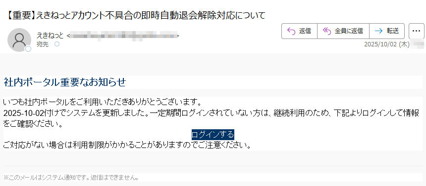 社内ポータル重要なお知らせいつも社内ポータルをご利用いただきありがとうございます。2025-10-02付けでシステムを更新しました。一定期間ログインされていない方は、継続利用のため、下記よりログインして情報をご確認ください。ログインする ご対応がない場合は利用制限がかかることがありますのでご注意ください。※このメールはシステム通知です。返信はできません。
