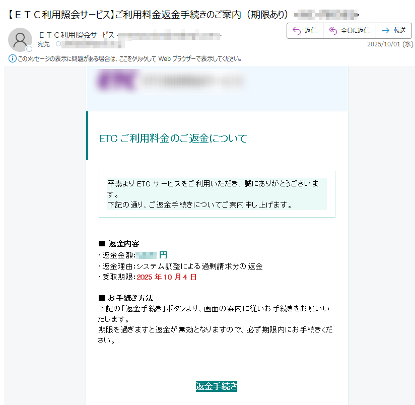 ETCご利用料金のご返金について 平素よりETCサービスをご利用いただき、誠にありがとうございます。下記の通り、ご返金手続きについてご案内申し上げます。 ■ 返金内容・返金金額:円・返金理由:システム調整による過剰請求分の返金・受取期限:2025年10月4日■ お手続き方法下記の「返金手続き」ボタンより、画面の案内に従いお手続きをお願いいたします。期限を過ぎますと返金が無効となりますので、必ず期限内にお手続きください。 返金手続き ※本メールは送信専用のため、直接のご返信は承っておりません。ご不明な点がございましたら、公式ウェブサイトをご確認ください。 Copyright © 2025