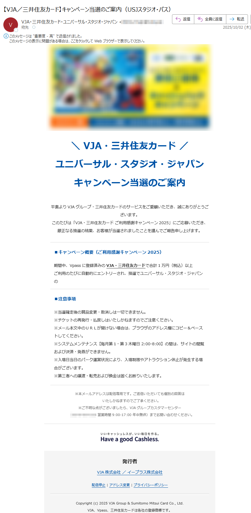 VJA・三井住友カード ユニバーサル・スタジオ・ジャパンキャンペーン当選のご案内平素よりVJAグループ・三井住友カードのサービスをご愛顧いただき、誠にありがとうございます。このたびは「VJA・三井住友カード ご利用感謝キャンペーン2025」にご応募いただき、厳正なる抽選の結果、お客様が当選されましたことを謹んでご報告申し上げます。 ■キャンペーン概要(ご利用感謝キャンペーン2025) 期間中、Vpassに登録済みのVJA・三井住友カードで合計1万円(税込)以上ご利用のたびに自動的にエントリーされ、抽選でユニバーサル・スタジオ・ジャパンのスタジオ・パスやオリジナルグッズなど豪華賞品が当たるキャンペーンを実施いたしました。 ■当選内容 当選バッチ:2025年10月02日賞 品:<B賞> 大人「1デイ.スタジオ.パス」 4枚(入場可能期間:2025年8月1日(金)- 2025年10月31日(木))チケット形式:QRコード承認番号:■お受取り方法 本賞品の発券業務はe+(イープラス)が代行いたします。以下の専用URLより必要事項をご入力のうえ、お手続きをお願いいたします。チケットは「QRコード」形式で発行されます。入場日当日にスマートフォン画面に表示したQRコードをパークのスタッフにご提示ください。チケットを受け取る※初めてe+をご利用の際は新規会員登録(無料)が必要となります。※発券システム利用料円(税込)が別途発生いたします。 お支払いは必ずVpass登録済みのカードでお願いいたします。※チケットは「QRコード」形式のみの発行となり、紙チケットへの変更はできません。【受取期限】 2025/10/03 23:59 まで ※期限を過ぎますと当選は無効となり、権利は次回抽選へ繰り越されます。 ■注意事項 ※当選確定後の賞品変更・取消しは一切できません。※チケットの再発行・払戻しはいたしかねますのでご注意ください。※メール本文中のURLが開けない場合は、ブラウザのアドレス欄にコピー&ペーストしてください。※システムメンテナンス【毎月第1・第3木曜日 2:00-8:00】の間は、サイトの閲覧および決済・発券ができません。※入場日当日のパーク運営状況により、入場制限やアトラクション休止が発生する場合がございます。※第三者への譲渡・転売および換金は固くお断りいたします。 ※本メールアドレスは配信専用です。ご返信いただいても個別の回答は いたしかねますのでご了承ください。※ご不明な点がございましたら、VJAグループカスタマーセンター (営業時間9:00-17:00 年中無休)までお問い合わせください。 発行者 VJA株式会社 / イープラス株式会社配信停止 | アドレス変更 | プライバシーポリシーCopyright (c) 2025 VJA Group & Sumitomo Mitsui Card Co., Ltd.VJA、Vpass、三井住友カードは各社の登録商標です。「iD」は株式会社NTTドコモの商標です。「ユニバーサル・スタジオ・ジャパン」「USJ」および関連するすべての商標・著作物はユニバーサル・スタジオ・ジャパン合同会社ならびに関連会社の登録商標または著作物です。Minions and all related elements and indicia TM & (c) 2025 Universal Studios.TM & (c) 2025 Sesame Workshop. (c) Walter Lantz Productions LLC.TM & (c) Universal Studios & Amblin Entertainment.All rights reserved.